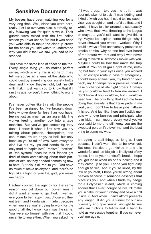 Sensitive Document  My bosses have been watching you for a very long time. Wel, since you were born really,just like everyone else, but really re- ally following you for quite a whie. Their quards were raised with the first police Station you ever set on fire but t was once you were able to make the cleanup crows for the banks you laid waste to understand why you did It that we saw you had to be stopped.  You have the same kind of effect on me too. Every single thing you do makes perfect sense, which is why this is 50 hard. They tell me you’e an enemy of the state who could destroy everything our society holds dear and | know they’re right, but I’m OK wih that. | just want you to know that i | an this agency youd have nothing to worry. about.  I’ve never gatten like this with the people I’ve been assigned 1o. [’ve brought down folks who’ve done far less than you have, feeling just as much as an assembly line worker feeding another box into a tape machine. But you’ve got something they don’. | knew it when | fist saw you cry talking about prisons, checkpoints, and coal mines. You’te angry as hell, but only because you’e full of love. Now, everyone. else I’ve put my lips and handcufs on is only mad at “capitalism”, “racism", “sexism" o ‘the system” because their friends got tired of them complaining about their par- ents or exs, 5o they needed something new to hate. But this s allreal to you. You have ‘a5 much at stake as anyone, and there’s no fight like a fight for your lfe, god, you make me happy.  1 actually joined the agency for the same reason you cut down our power lines. | didn’t want anyone 1o get hur. | wanted everyone to be happy. | just chose a diffr- entteam and | kinda wish | hadn’t because when you say you’e tying to work for the ‘good of alllife, | know I can’t say the same. You were so honest with me that | could never e to you either. When you asked me.  if 1 was a cop, | told you the truth. It was. your mistake not to ask if | was kidding, and 1kind of wish you had. | could tel my super- visor you caught on and thatd be that, and | wouldn’t have o stick around to see exacly who it was that | was throwing to the judges or maybe... you’d il want to give this a try. Maybe itd explain some things- why | never showed you where | worked. Why | could always afford anniversary presents or smoke bombs, why o one had ever heard of me before we met and why | was never wiling to watch a Hitchcock movie vith you. Maybe | could be bait that made the trap worth i, You could gaze right at me, noth- ing but trust in your eyes once you worked out an escape route in case of emergency. 1 could sleep against you, my hand on your back, my fingertips on a pressure point in case of change of late night orders. Or may- be you couldve tried to tum me around. | don’t know if you would’ve, but it would’ve been fun. The only thing that kept me from doing that already is that | take pride in my work, and | don’tlike to leave jobs halfway finished. And just ke there are lipstick mo- quls who love bunnies and principals who love kids, | can record every word you’ve ever said to me and stil know you are the Swetest person I’ve ever met and the best thing to come my way.  Im trying to stal things as long as | can because | dont want this 10 be over yet. But once the doors get kicked In and this ‘wonderful and terrible job s inally out of my hands, | hope your handcuffs break. | hope. you get loose when no one’s looking and if they catch up to you, | hope you fight dirty enough to win. And if you’e killed, by the law or yourself, | hope you’re wrong about heaven because if someone deserves that place it you. And when | trade my badge for a Polynesian sland, which is coming Sooner that | ever thought before, Il make you’a cake for your birthday and bake a dril inside t. And when | can’t afford presents any longer, Il dig you a tunnel for our an- niversary and give you a flashiight to see with, instructions to follow and a hand to hold as we escape together,ifyou can ever trust me again. 